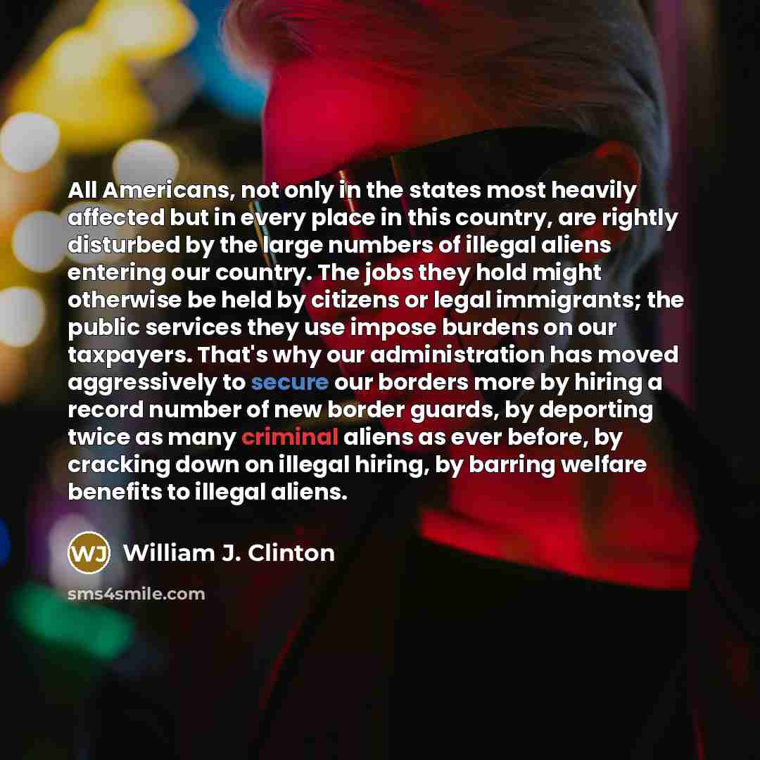“All Americans, not only in the states most heavily affected but in every place in this country, are rightly disturbed by the large numbers of illegal aliens entering our country. The jobs they hold might otherwise be held by citizens or legal immigrants; the public services they use impose burdens…” quote by William J. Clinton