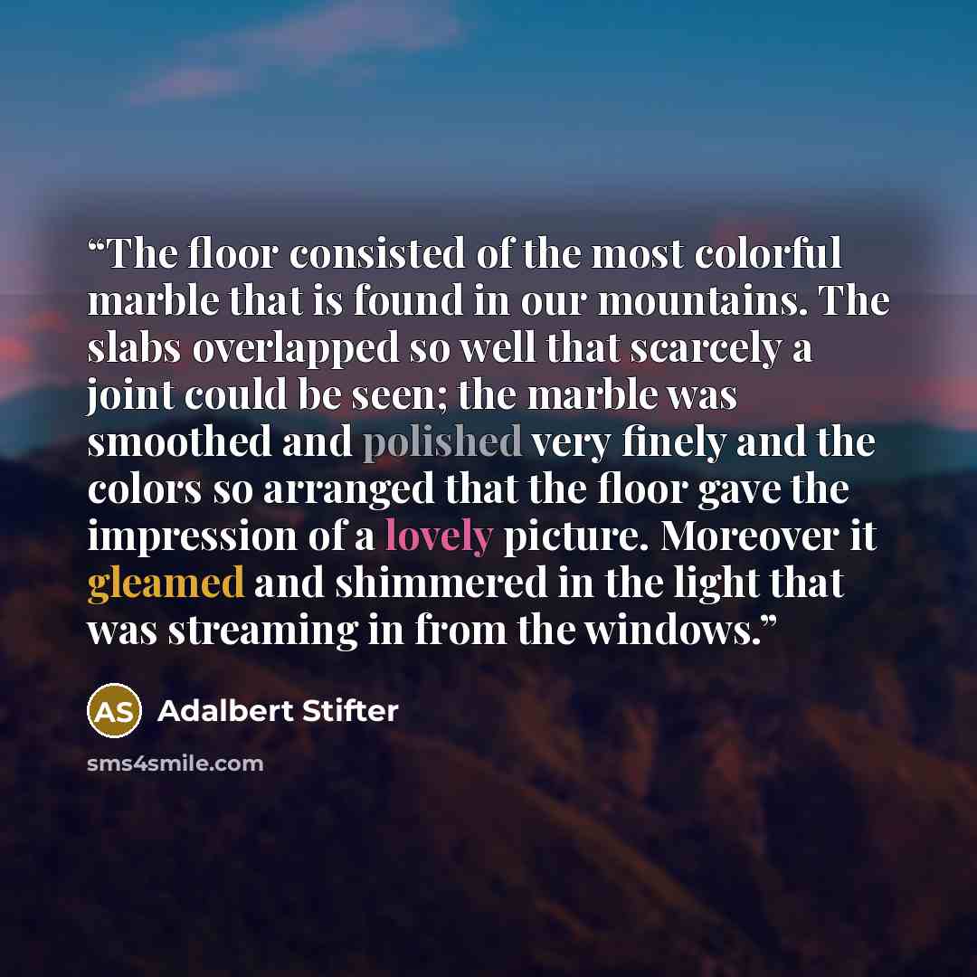 “The floor consisted of the most colorful marble that is found in our mountains. The slabs overlapped so well that scarcely a joint could be seen; the marble was smoothed and polished very finely and the colors so arranged that the floor gave the impression of a lovely picture. Moreover it gleamed…” quote by Adalbert Stifter