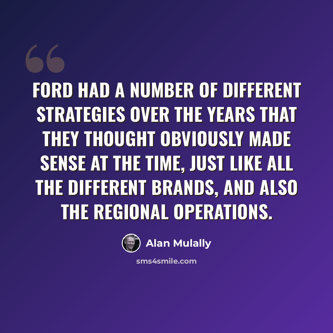“Ford had a number of different strategies over the years that they thought obviously made sense at the time, just like all the different brands, and also the regional operations.” quote by Alan Mulally