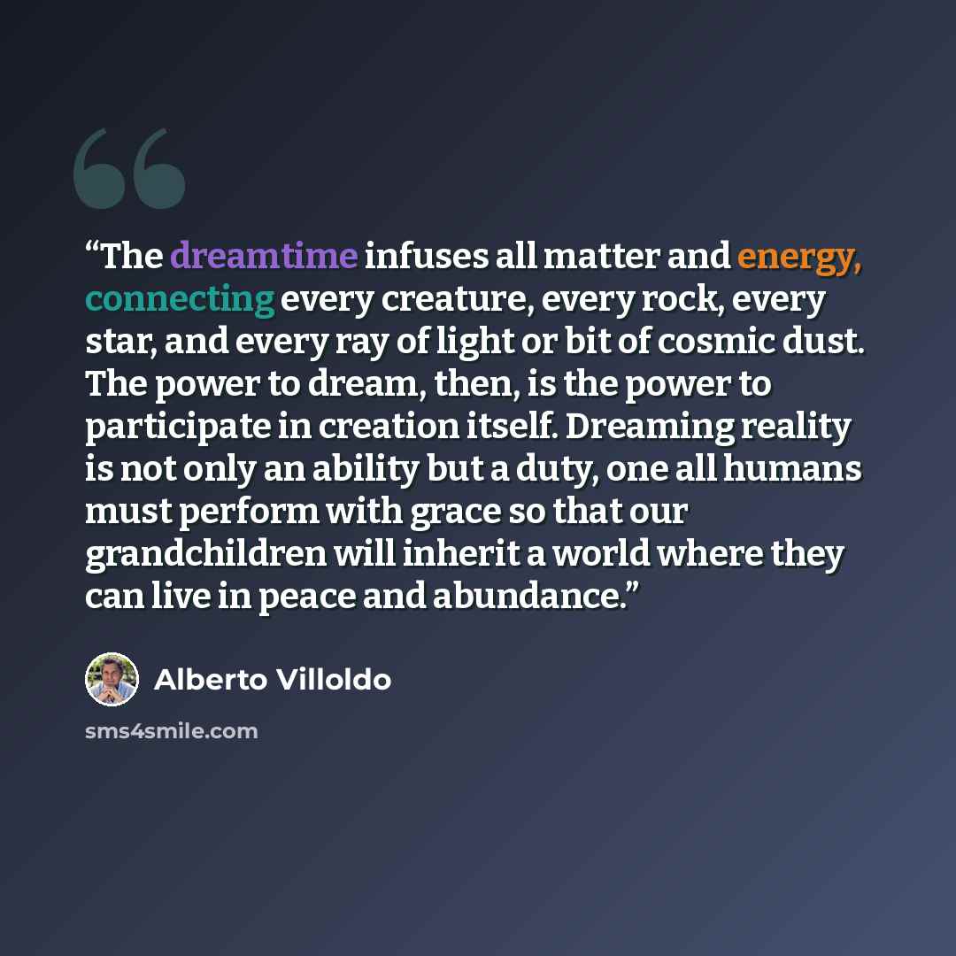 “The dreamtime infuses all matter and energy, connecting every creature, every rock, every star, and every ray of light or bit of cosmic dust. The power to dream, then, is the power to participate in creation itself. Dreaming reality is not only an ability but a duty, one all humans must perform…” quote by Alberto Villoldo