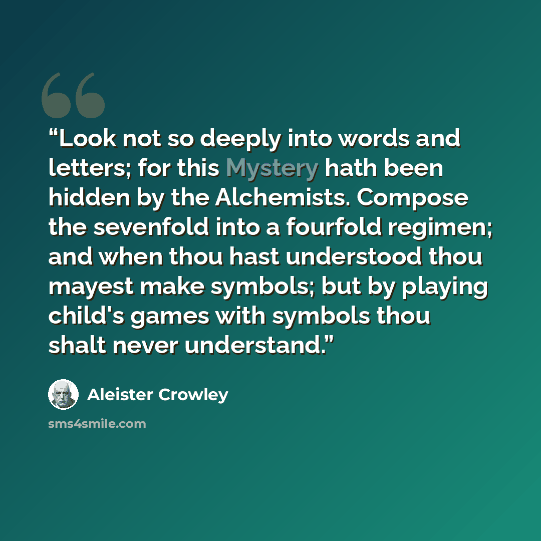 “Look not so deeply into words and letters; for this Mystery hath been hidden by the Alchemists. Compose the sevenfold into a fourfold regimen; and when thou hast understood thou mayest make symbols; but by playing child's games with symbols thou shalt never understand.” quote by Aleister Crowley