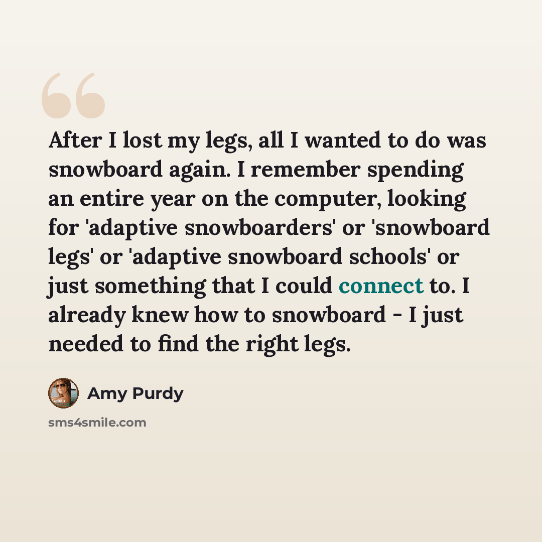 “After I lost my legs, all I wanted to do was snowboard again. I remember spending an entire year on the computer, looking for 'adaptive snowboarders' or 'snowboard legs' or 'adaptive snowboard schools' or just something that I could connect to. I already knew how to snowboard - I just needed to…” quote by Amy Purdy