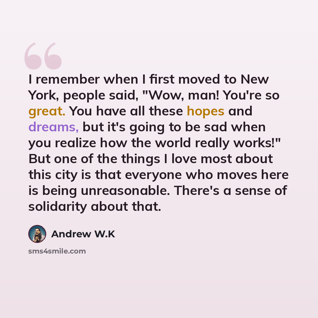 “I remember when I first moved to New York, people said, "Wow, man! You're so great. You have all these hopes and dreams, but it's going to be sad when you realize how the world really works!" But one of the things I love most about this city is that everyone who moves here is being unreasonable…” quote by Andrew W.K