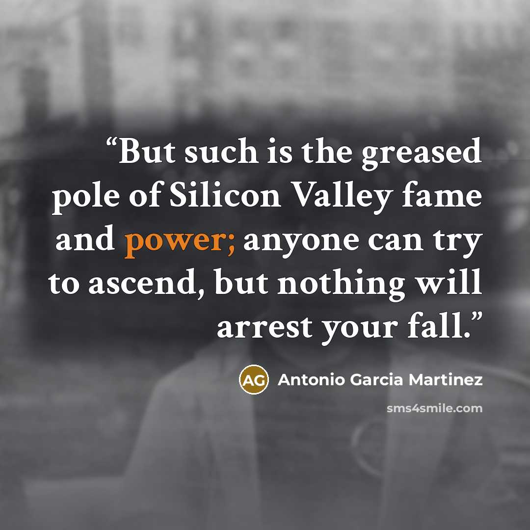 “But such is the greased pole of Silicon Valley fame and power; anyone can try to ascend, but nothing will arrest your fall.” quote by Antonio Garcia Martinez