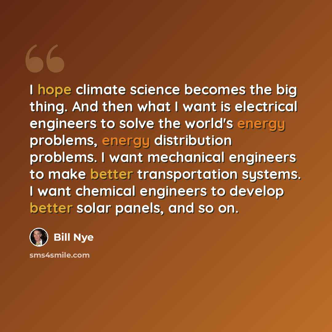 “I hope climate science becomes the big thing. And then what I want is electrical engineers to solve the world's energy problems, energy distribution problems. I want mechanical engineers to make better transportation systems. I want chemical engineers to develop better solar panels, and so on.” quote by Bill Nye
