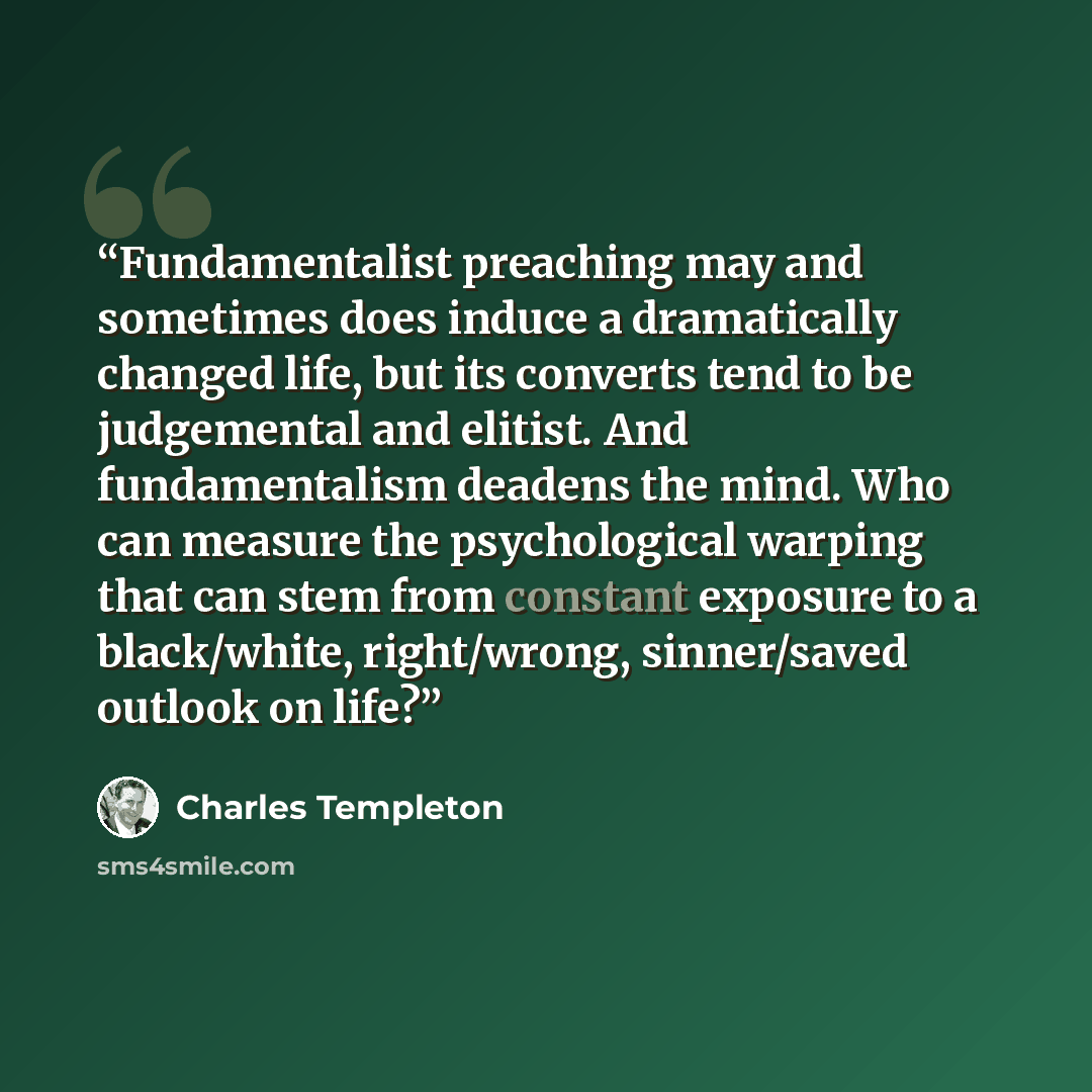 “Fundamentalist preaching may and sometimes does induce a dramatically changed life, but its converts tend to be judgemental and elitist. And fundamentalism deadens the mind. Who can measure the psychological warping that can stem from constant exposure to a black/white, right/wrong, sinner/saved…” quote by Charles Templeton