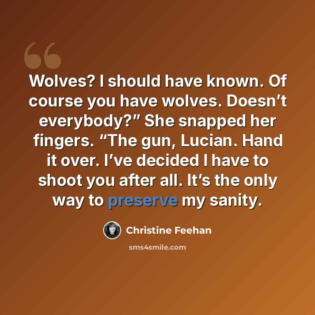 “Wolves? I should have known. Of course you have wolves. Doesn’t everybody?” She snapped her fingers. “The gun, Lucian. Hand it over. I’ve decided I have to shoot you after all. It’s the only way to preserve my sanity.” quote by Christine Feehan