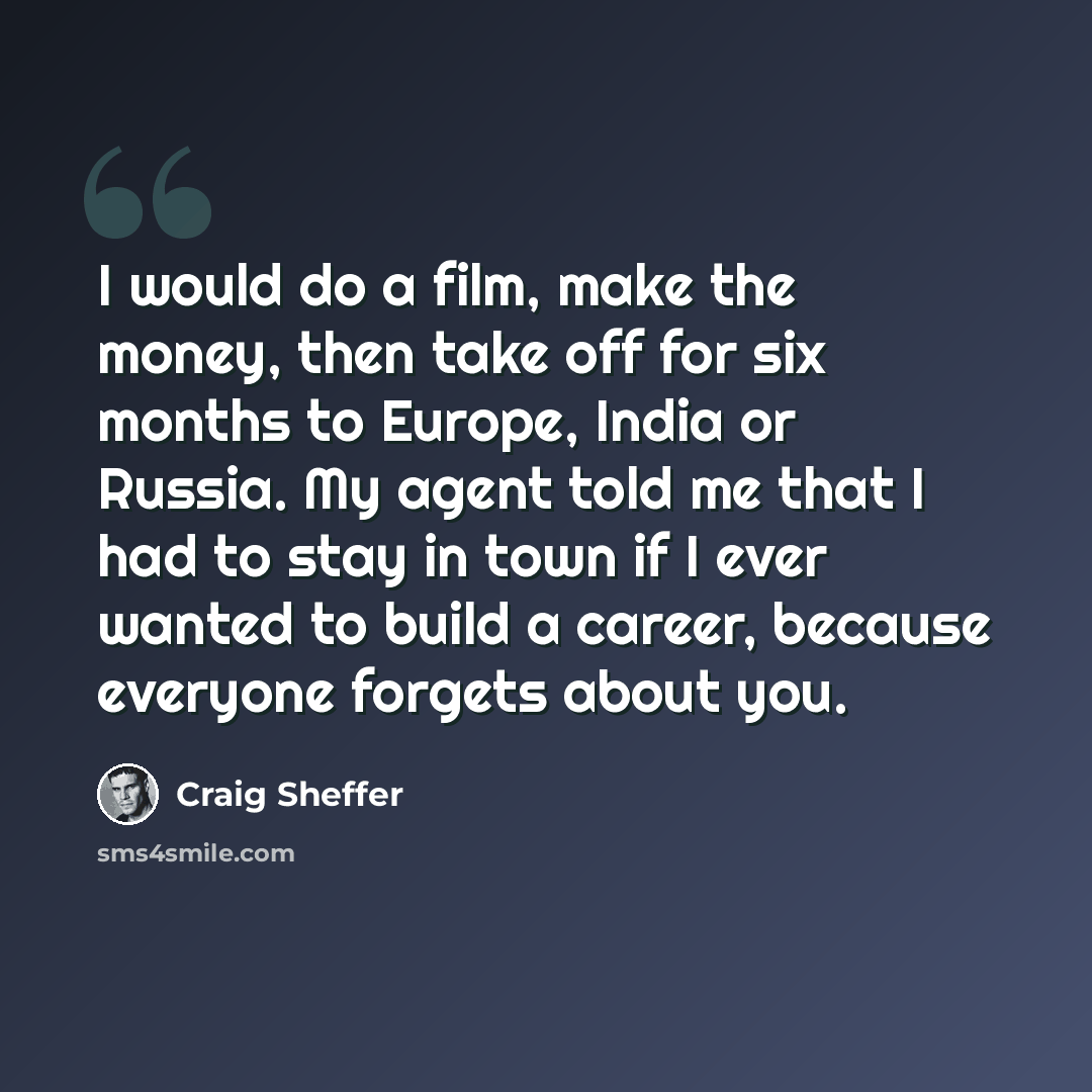 “I would do a film, make the money, then take off for six months to Europe, India or Russia. My agent told me that I had to stay in town if I ever wanted to build a career, because everyone forgets about you.” quote by Craig Sheffer