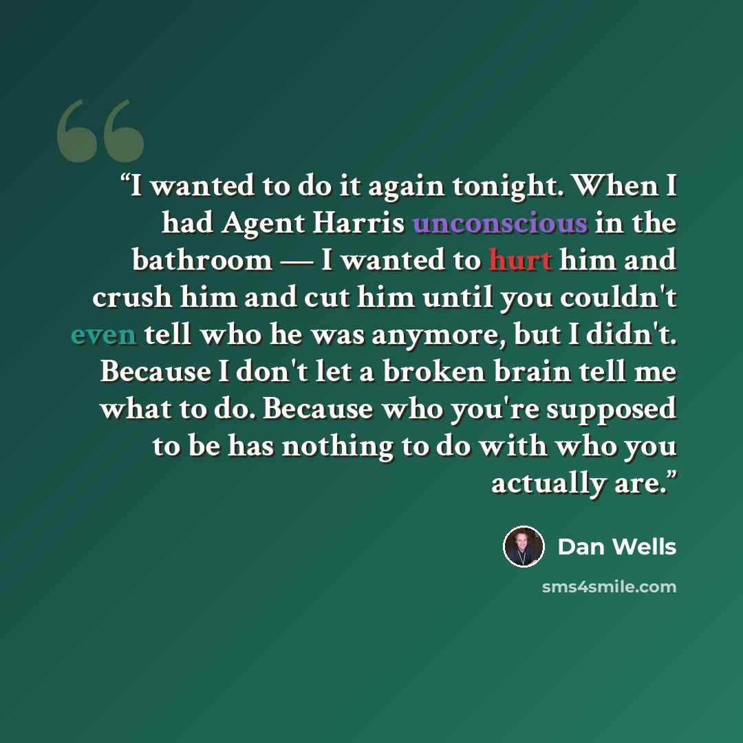 “I wanted to do it again tonight. When I had Agent Harris unconscious in the bathroom — I wanted to hurt him and crush him and cut him until you couldn't even tell who he was anymore, but I didn't. Because I don't let a broken brain tell me what to do. Because who you're supposed to be has nothing…” quote by Dan Wells