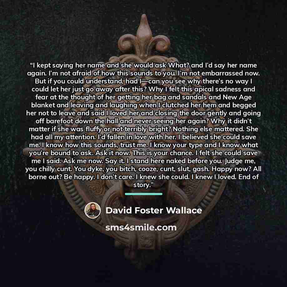 “I kept saying her name and she would ask What? and I’d say her name again. I’m not afraid of how this sounds to you. I’m not embarrassed now. But if you could understand, had I—can you see why there’s no way I could let her just go away after this? Why I felt this apical sadness and fear at the…” quote by David Foster Wallace