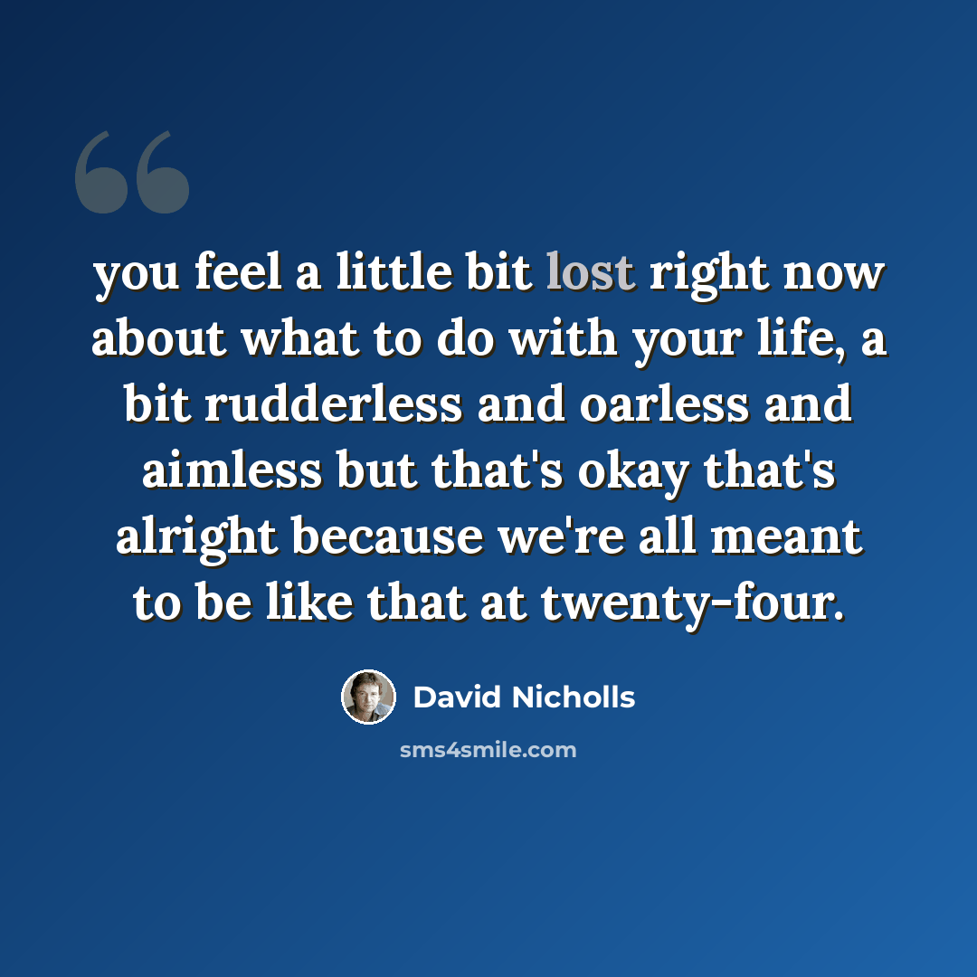 “you feel a little bit lost right now about what to do with your life, a bit rudderless and oarless and aimless but that's okay that's alright because we're all meant to be like that at twenty-four.” quote by David Nicholls