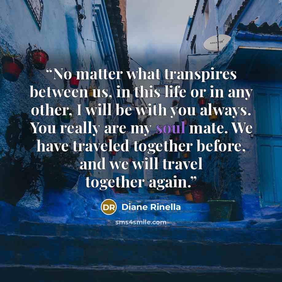 “No matter what transpires between us, in this life or in any other, I will be with you always. You really are my soul mate. We have traveled together before, and we will travel together again.” quote by Diane Rinella