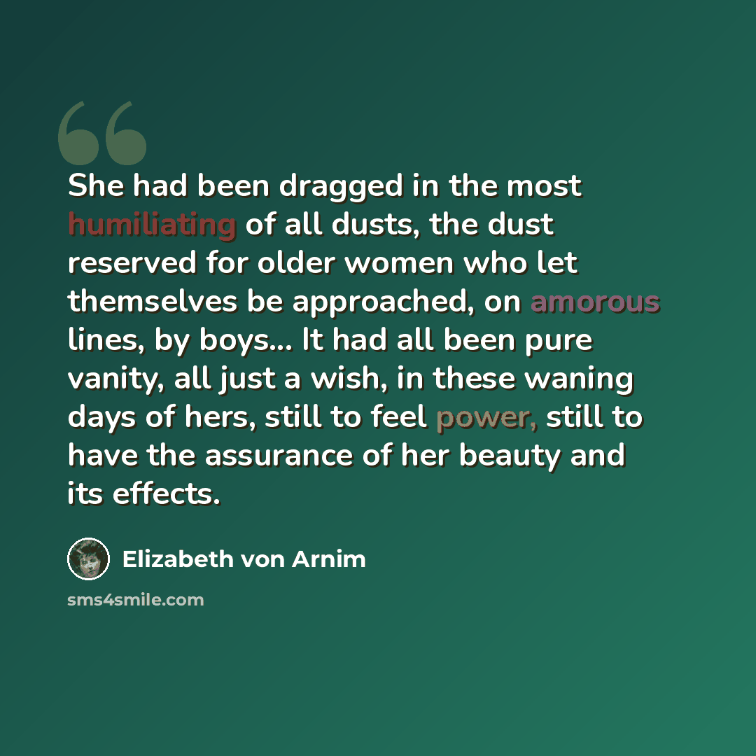 “She had been dragged in the most humiliating of all dusts, the dust reserved for older women who let themselves be approached, on amorous lines, by boys... It had all been pure vanity, all just a wish, in these waning days of hers, still to feel power, still to have the assurance of her beauty and…” quote by Elizabeth von Arnim