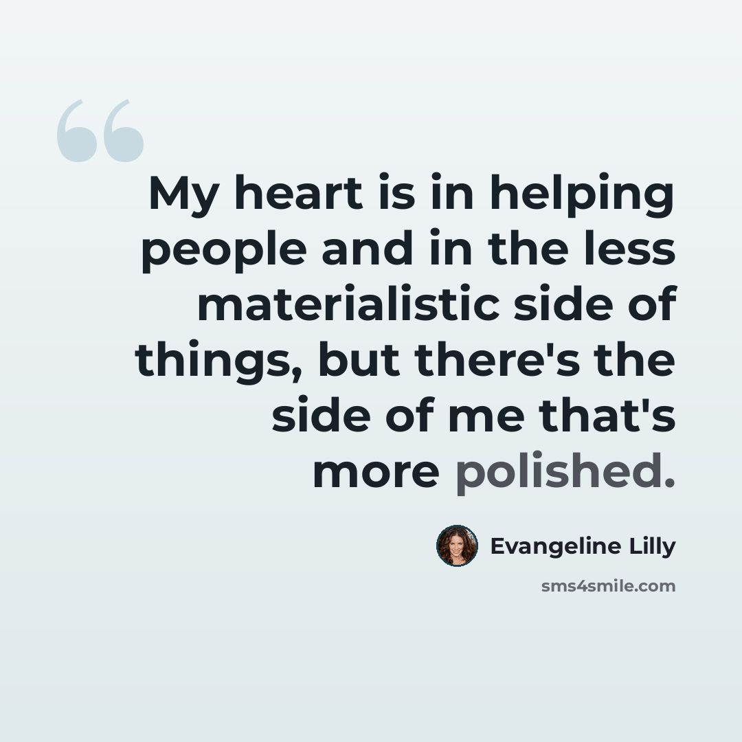 “My heart is in helping people and in the less materialistic side of things, but there's the side of me that's more polished.” quote by Evangeline Lilly
