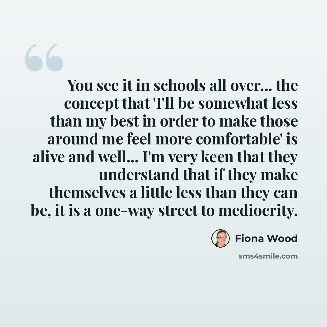 “You see it in schools all over... the concept that 'I'll be somewhat less than my best in order to make those around me feel more comfortable' is alive and well... I'm very keen that they understand that if they make themselves a little less than they can be, it is a one-way street to mediocrity.” quote by Fiona Wood