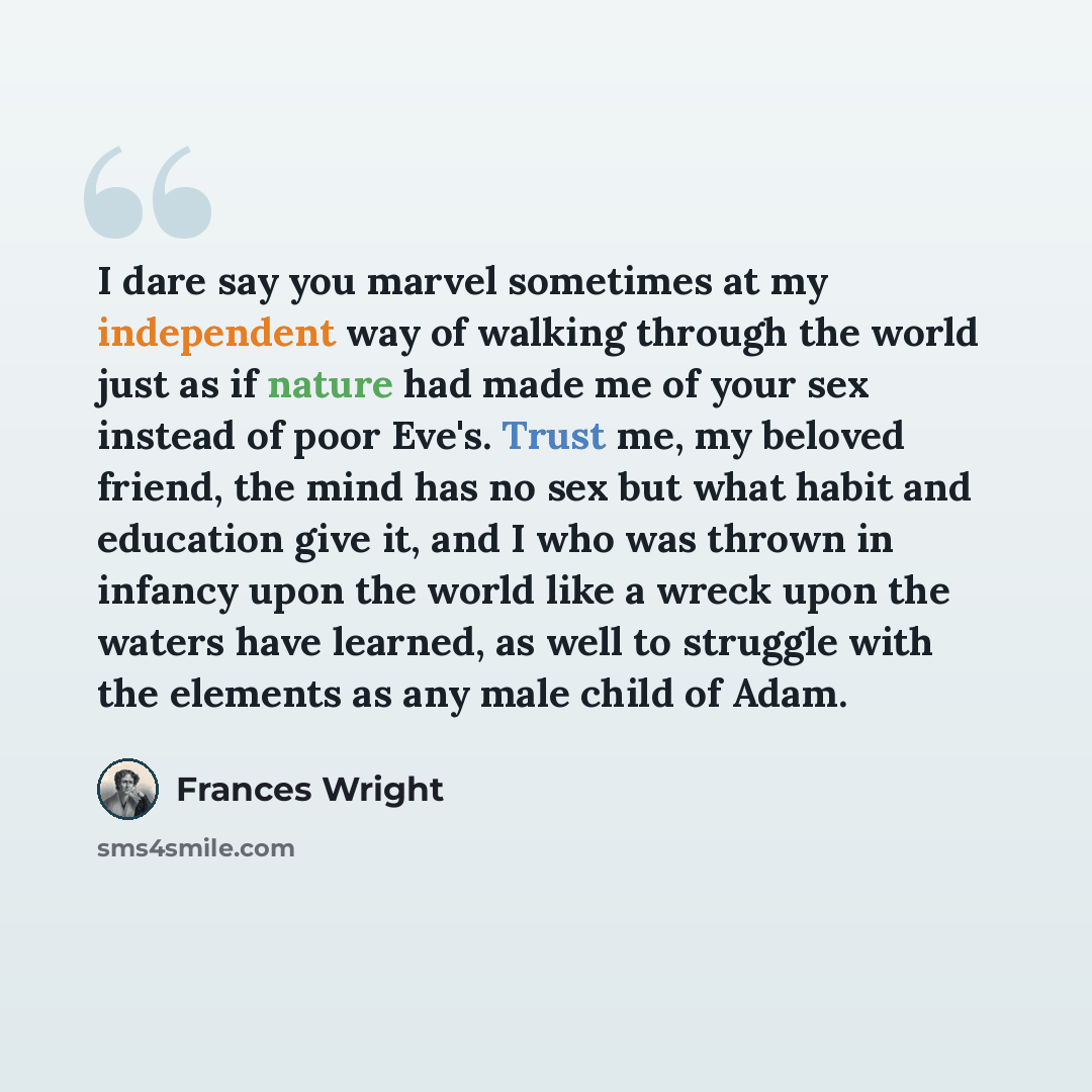 “I dare say you marvel sometimes at my independent way of walking through the world just as if nature had made me of your sex instead of poor Eve's. Trust me, my beloved friend, the mind has no sex but what habit and education give it, and I who was thrown in infancy upon the world like a wreck…” quote by Frances Wright