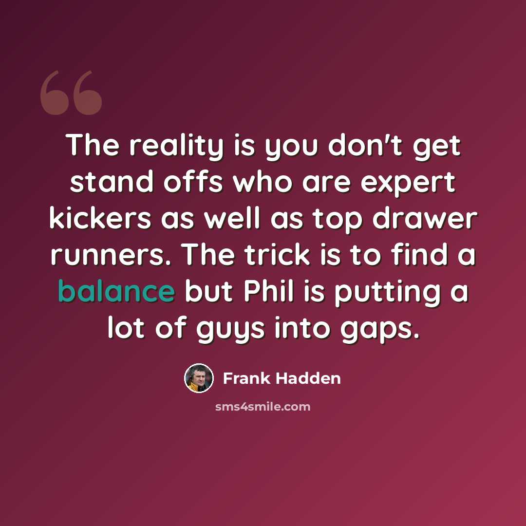 “The reality is you don't get stand offs who are expert kickers as well as top drawer runners. The trick is to find a balance but Phil is putting a lot of guys into gaps.” quote by Frank Hadden