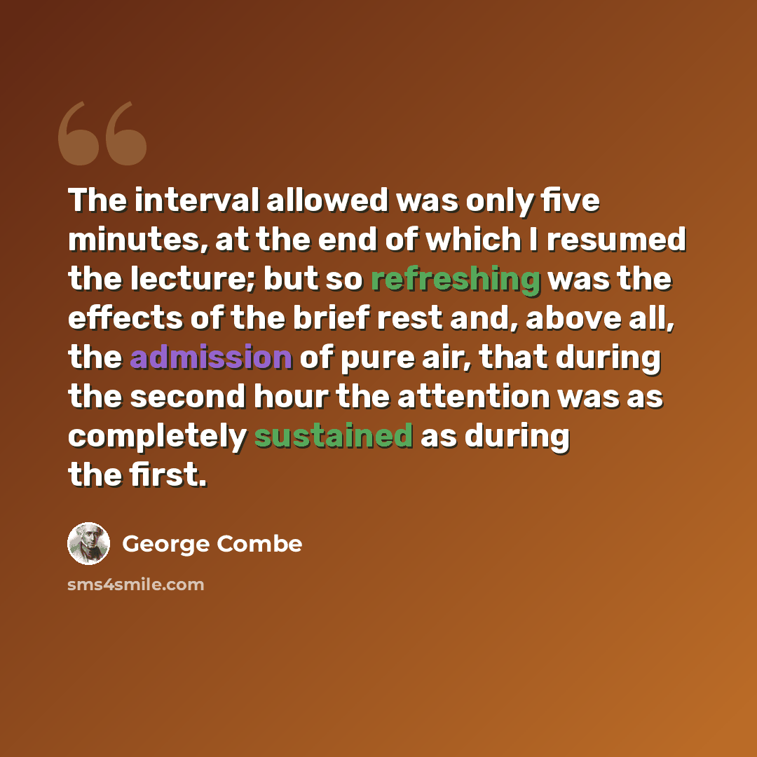 “The interval allowed was only five minutes, at the end of which I resumed the lecture; but so refreshing was the effects of the brief rest and, above all, the admission of pure air, that during the second hour the attention was as completely sustained as during the first.” quote by George Combe