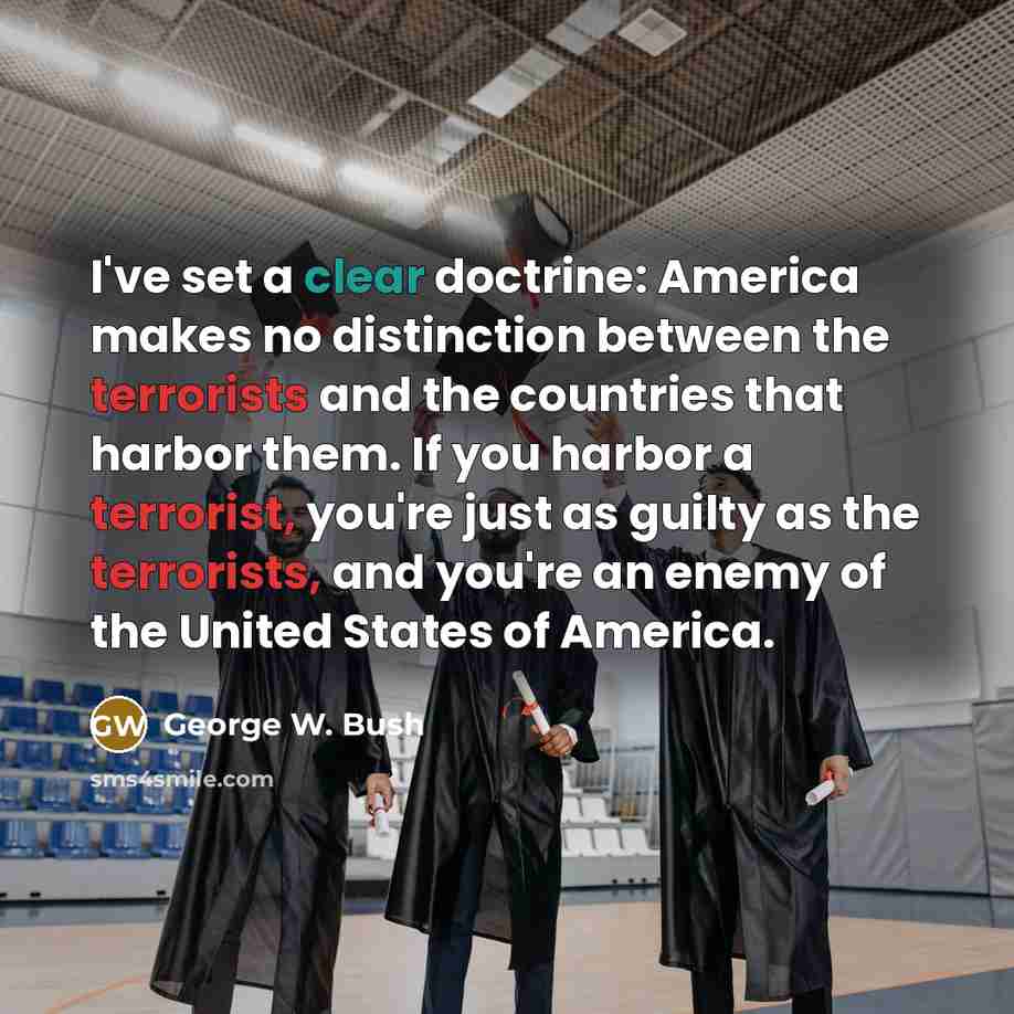 “I've set a clear doctrine: America makes no distinction between the terrorists and the countries that harbor them. If you harbor a terrorist, you're just as guilty as the terrorists, and you're an enemy of the United States of America.” quote by George W. Bush