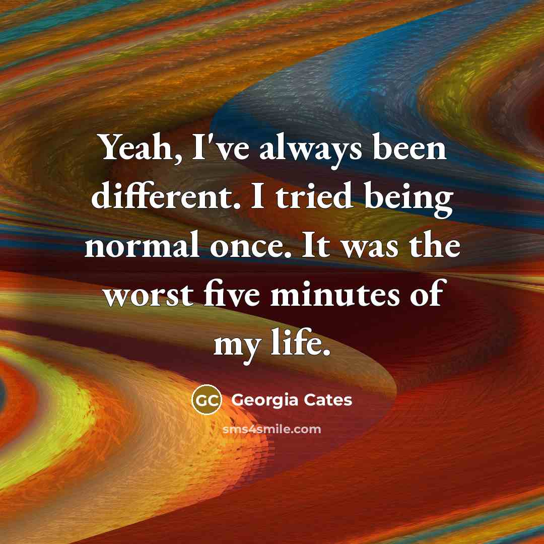 “Yeah, I've always been different. I tried being normal once. It was the worst five minutes of my life.” quote by Georgia Cates