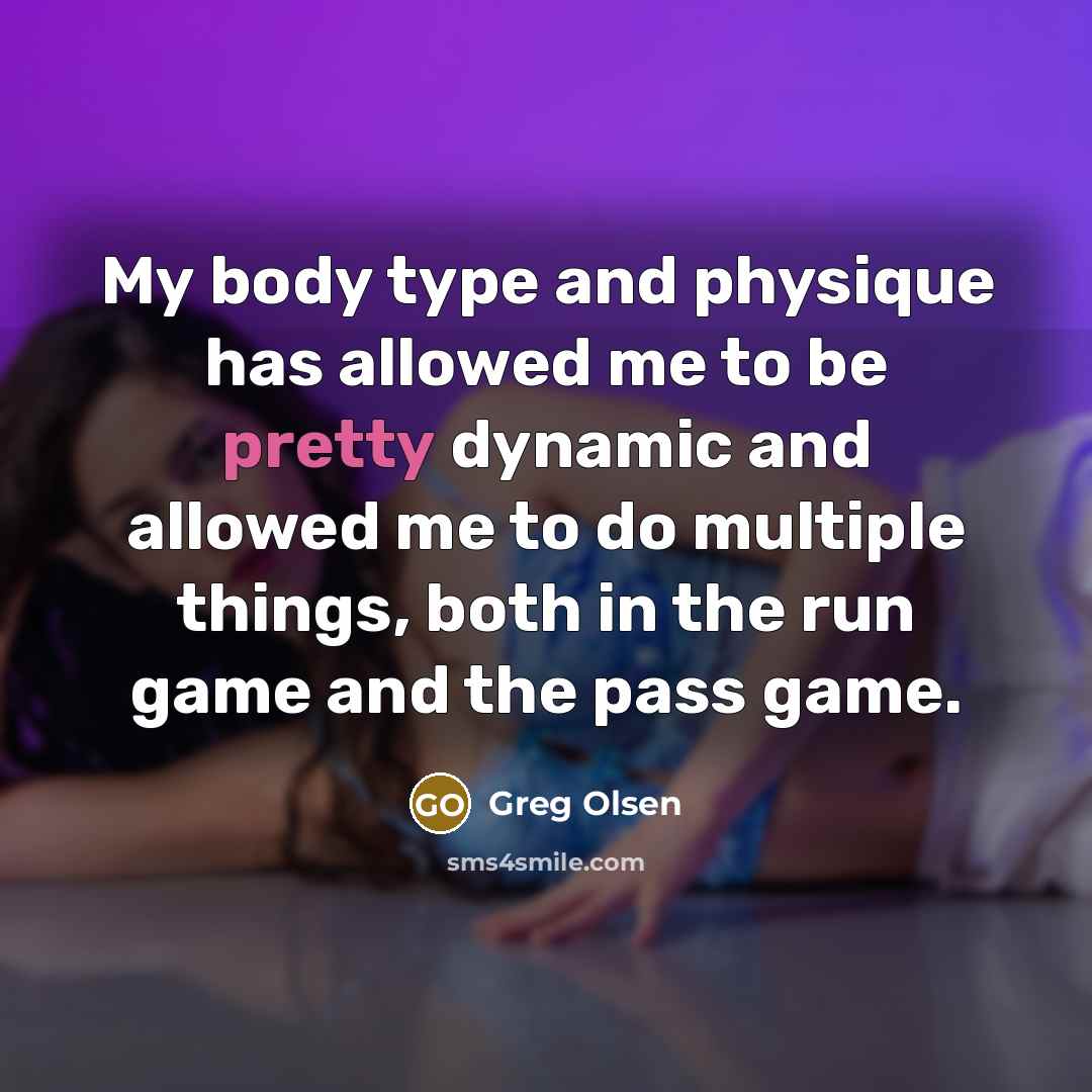“My body type and physique has allowed me to be pretty dynamic and allowed me to do multiple things, both in the run game and the pass game.” quote by Greg Olsen