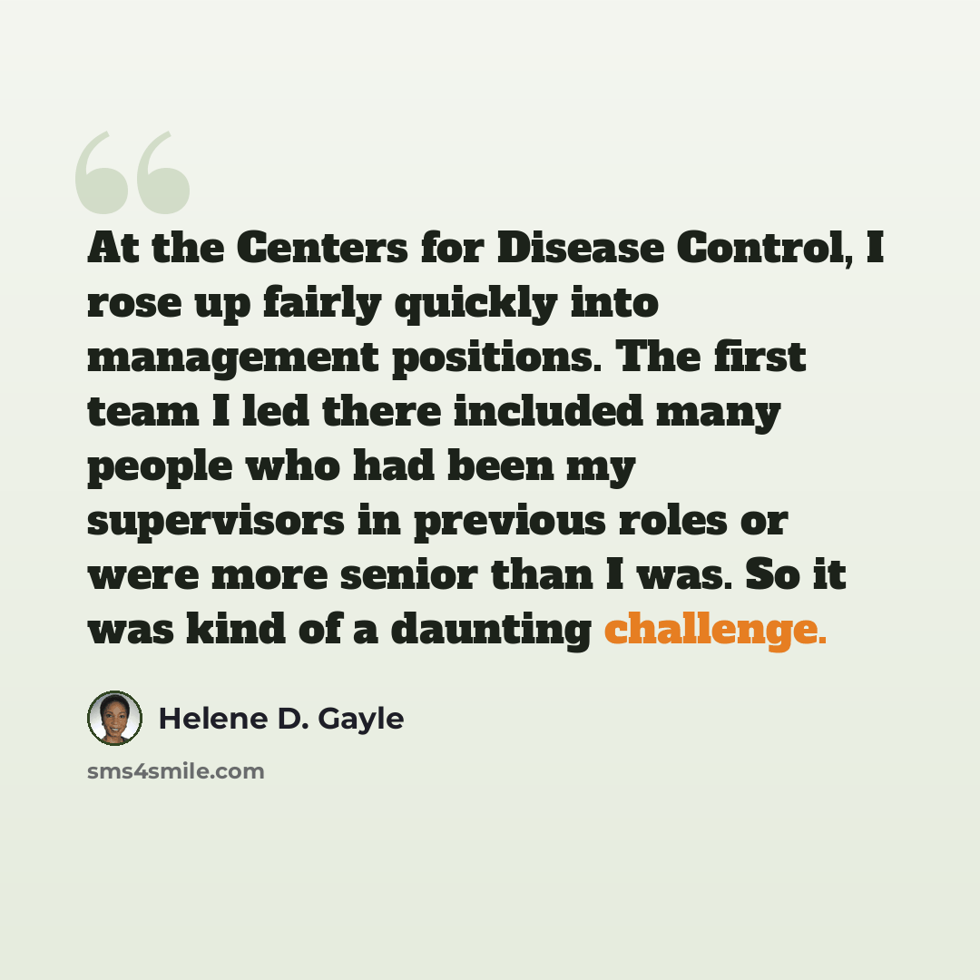 “At the Centers for Disease Control, I rose up fairly quickly into management positions. The first team I led there included many people who had been my supervisors in previous roles or were more senior than I was. So it was kind of a daunting challenge.” quote by Helene D. Gayle