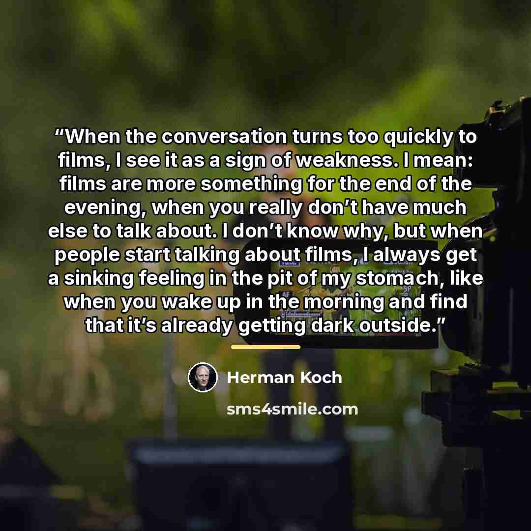 “When the conversation turns too quickly to films, I see it as a sign of weakness. I mean: films are more something for the end of the evening, when you really don’t have much else to talk about. I don’t know why, but when people start talking about films, I always get a sinking feeling in the pit…” quote by Herman Koch
