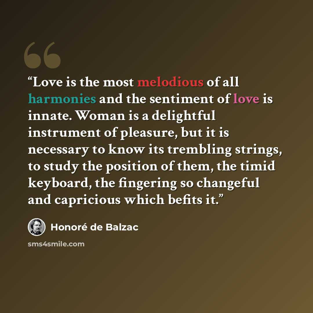 “Love is the most melodious of all harmonies and the sentiment of love is innate. Woman is a delightful instrument of pleasure, but it is necessary to know its trembling strings, to study the position of them, the timid keyboard, the fingering so changeful and capricious which befits it.” quote by Honore de Balzac