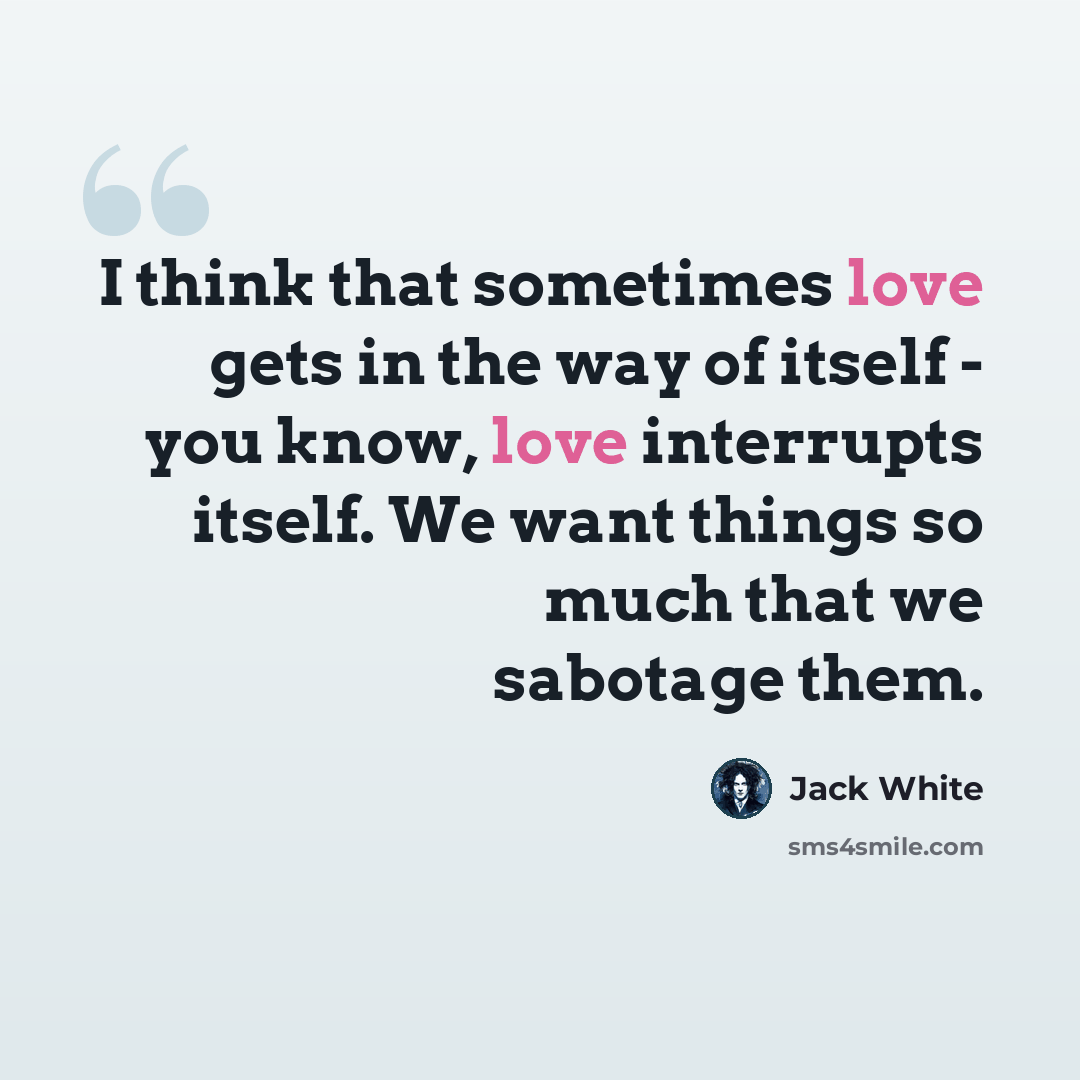 “I think that sometimes love gets in the way of itself - you know, love interrupts itself. We want things so much that we sabotage them.” quote by Jack White