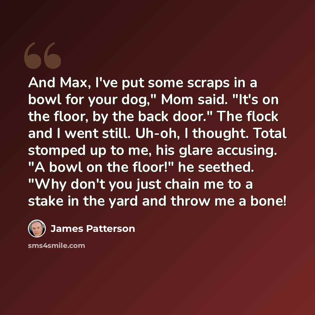 “And Max, I've put some scraps in a bowl for your dog," Mom said. "It's on the floor, by the back door." The flock and I went still. Uh-oh, I thought. Total stomped up to me, his glare accusing. "A bowl on the floor!" he seethed. "Why don't you just chain me to a stake in the yard and throw me a…” quote by James Patterson