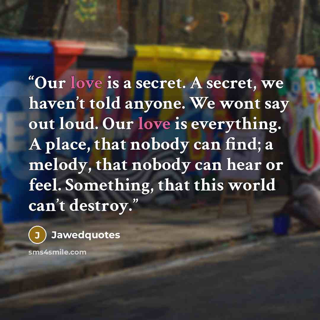 “Our love is a secret. A secret, we haven’t told anyone. We wont say out loud. Our love is everything. A place, that nobody can find; a melody, that nobody can hear or feel. Something, that this world can’t destroy.” quote by Jawedquotes