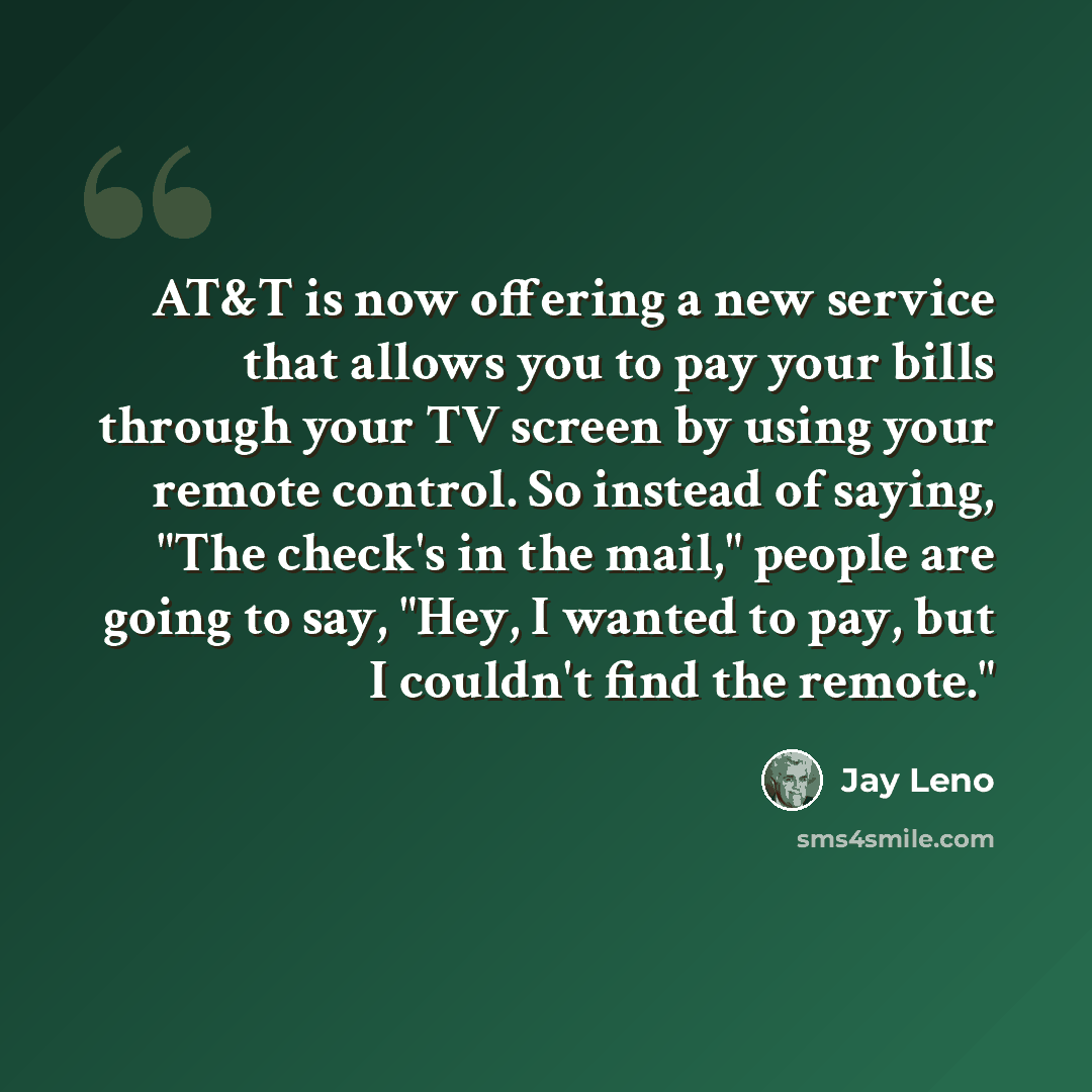 “AT&T is now offering a new service that allows you to pay your bills through your TV screen by using your remote control. So instead of saying, "The check's in the mail," people are going to say, "Hey, I wanted to pay, but I couldn't find the remote."” quote by Jay Leno