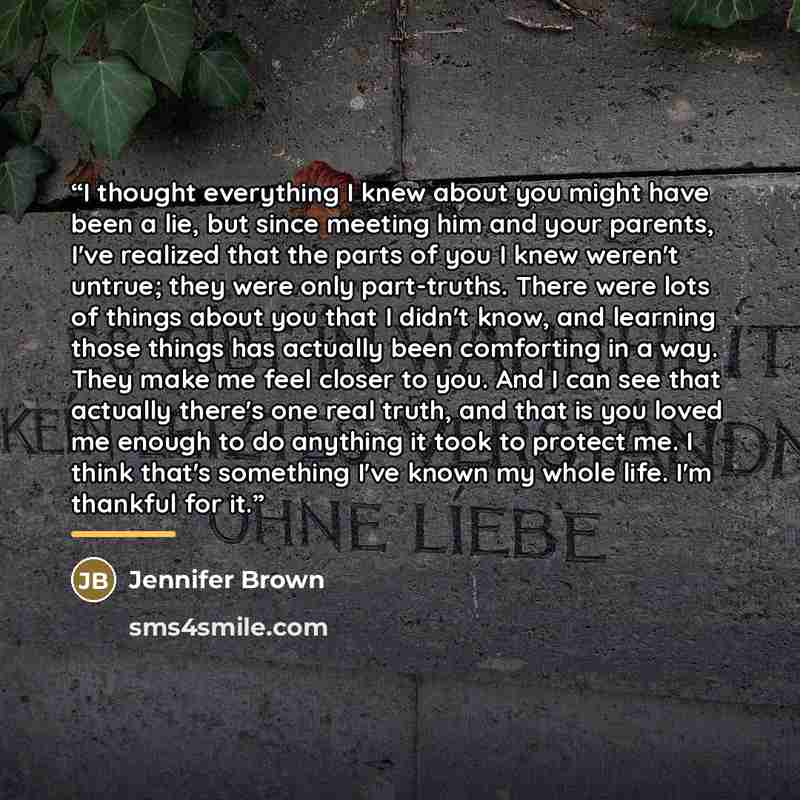 “I thought everything I knew about you might have been a lie, but since meeting him and your parents, I've realized that the parts of you I knew weren't untrue; they were only part-truths. There were lots of things about you that I didn't know, and learning those things has actually been comforting…” quote by Jennifer Brown