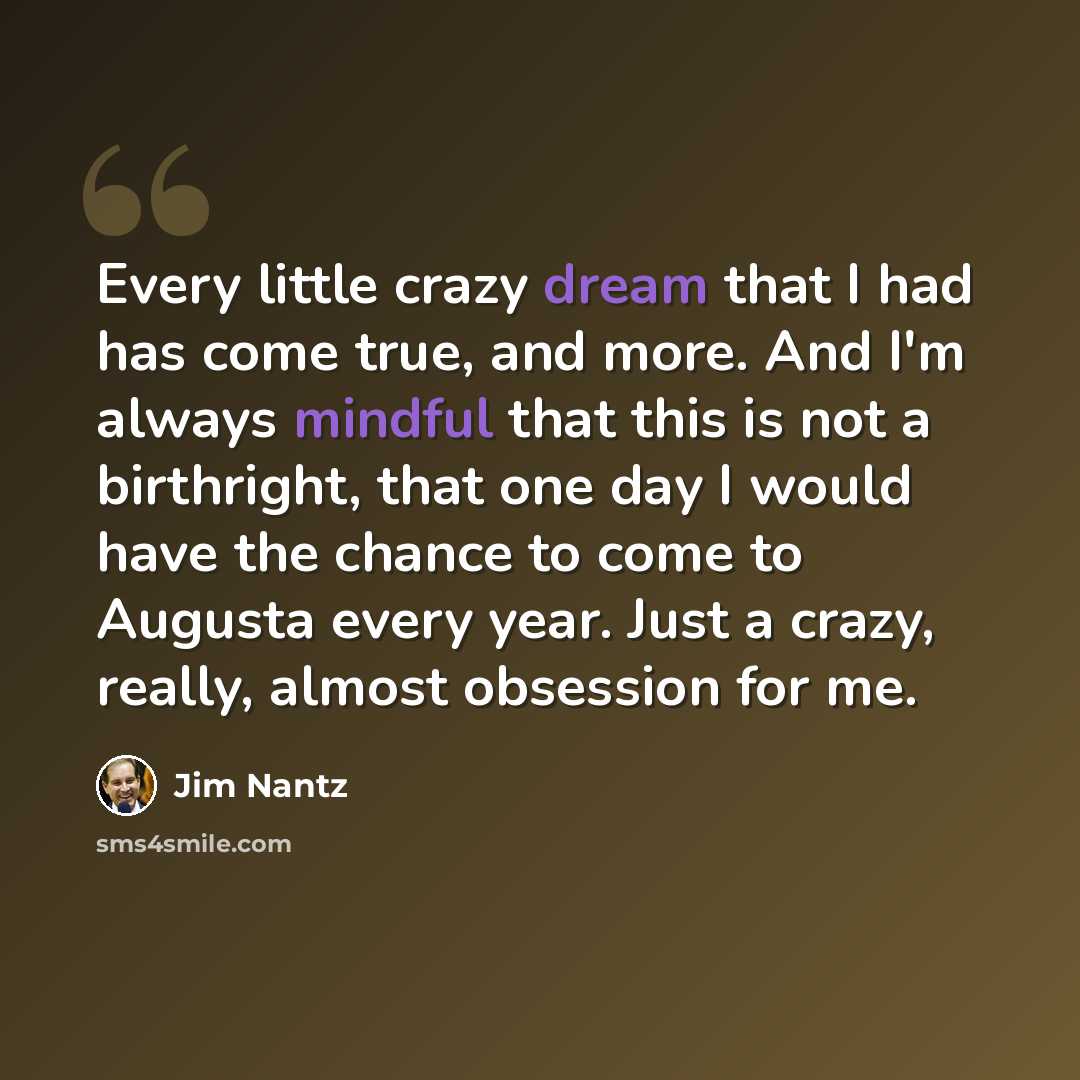 “Every little crazy dream that I had has come true, and more. And I'm always mindful that this is not a birthright, that one day I would have the chance to come to Augusta every year. Just a crazy, really, almost obsession for me.” quote by Jim Nantz