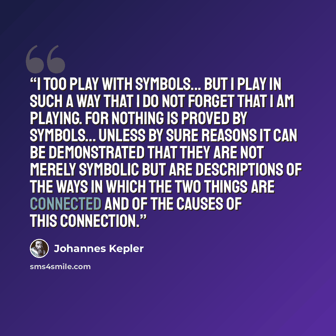 “I too play with symbols... but I play in such a way that I do not forget that I am playing. For nothing is proved by symbols... unless by sure reasons it can be demonstrated that they are not merely symbolic but are descriptions of the ways in which the two things are connected and of the causes…” quote by Johannes Kepler