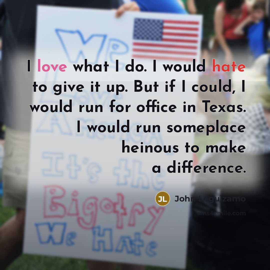“I love what I do. I would hate to give it up. But if I could, I would run for office in Texas. I would run someplace heinous to make a difference.” quote by John Leguizamo