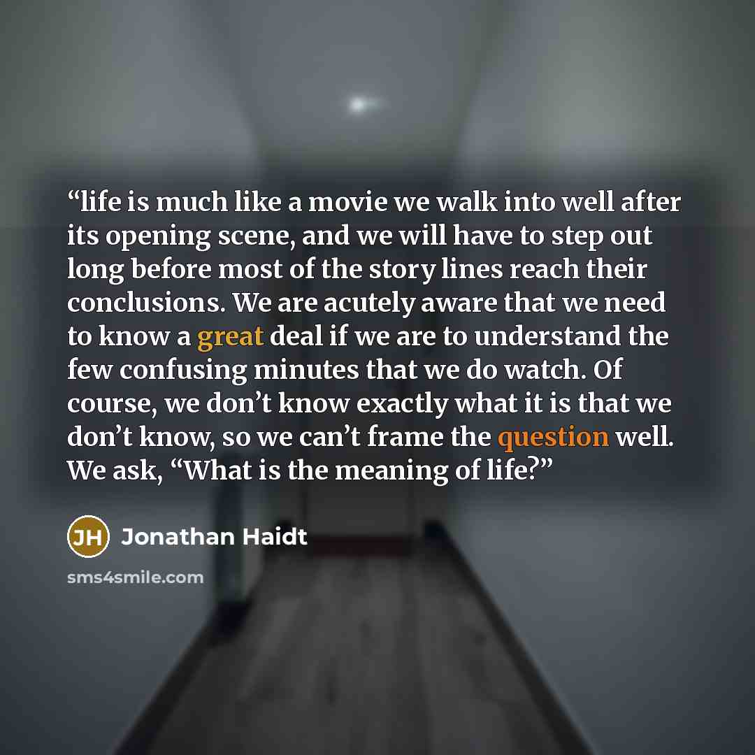 “life is much like a movie we walk into well after its opening scene, and we will have to step out long before most of the story lines reach their conclusions. We are acutely aware that we need to know a great deal if we are to understand the few confusing minutes that we do watch. Of course, we…” quote by Jonathan Haidt