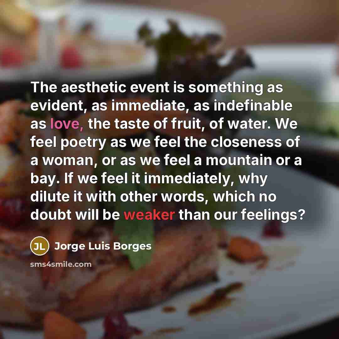 “The aesthetic event is something as evident, as immediate, as indefinable as love, the taste of fruit, of water. We feel poetry as we feel the closeness of a woman, or as we feel a mountain or a bay. If we feel it immediately, why dilute it with other words, which no doubt will be weaker than our…” quote by Jorge Luis Borges