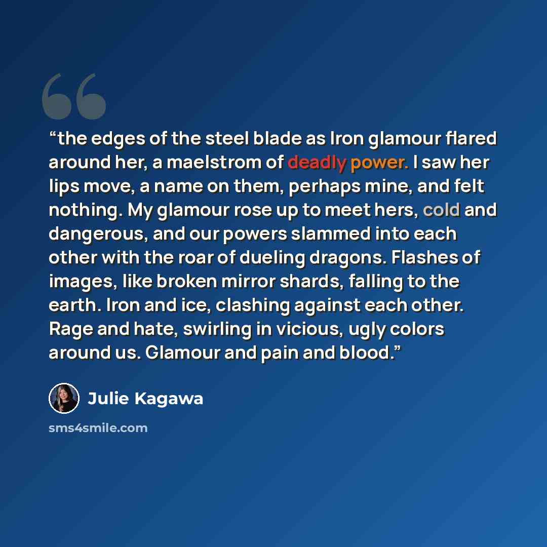 “the edges of the steel blade as Iron glamour flared around her, a maelstrom of deadly power. I saw her lips move, a name on them, perhaps mine, and felt nothing. My glamour rose up to meet hers, cold and dangerous, and our powers slammed into each other with the roar of dueling dragons. Flashes of…” quote by Julie Kagawa