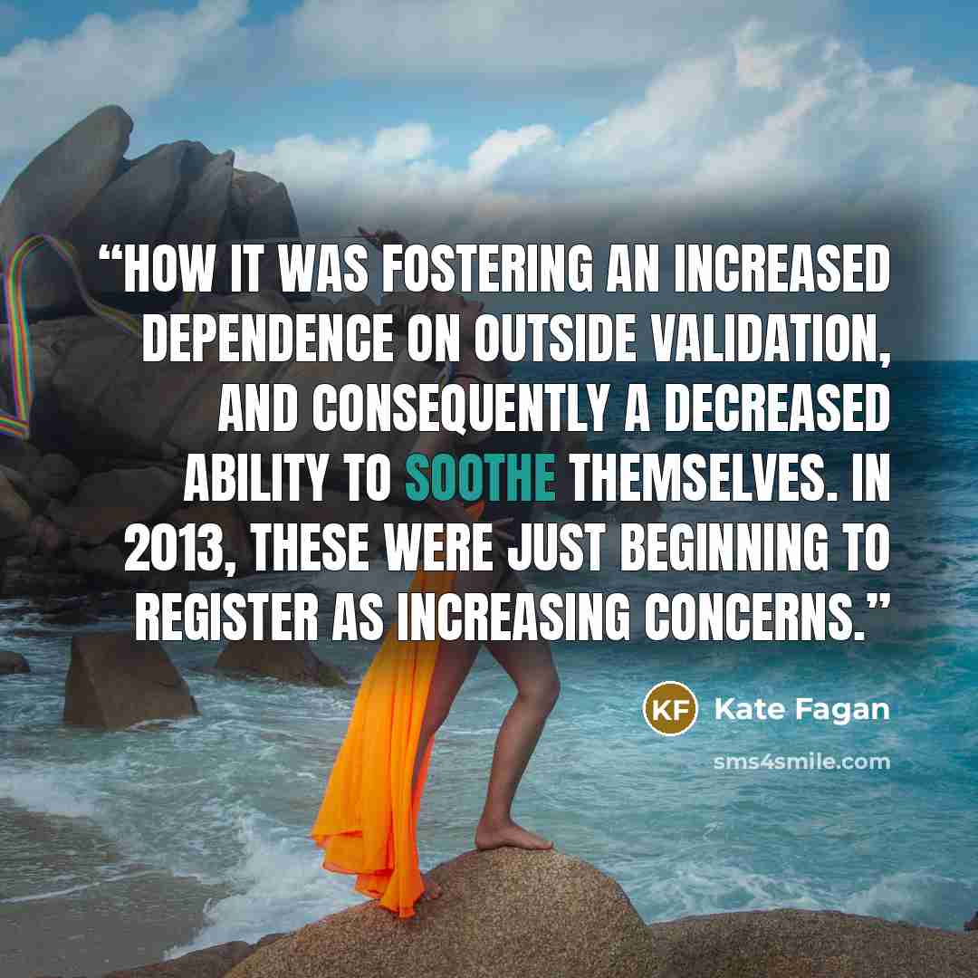 “how it was fostering an increased dependence on outside validation, and consequently a decreased ability to soothe themselves. In 2013, these were just beginning to register as increasing concerns.” quote by Kate Fagan