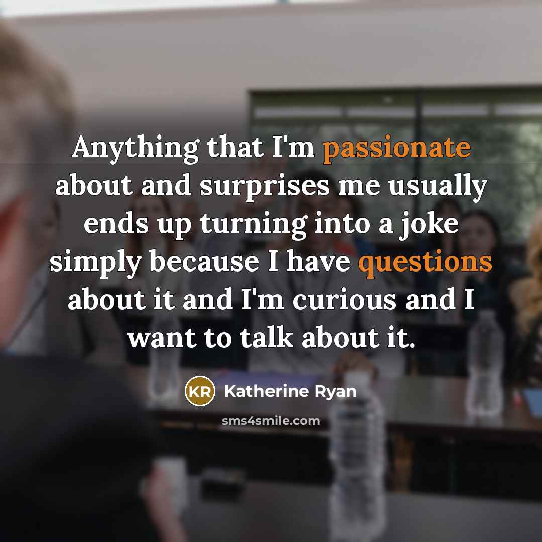 “Anything that I'm passionate about and surprises me usually ends up turning into a joke simply because I have questions about it and I'm curious and I want to talk about it.” quote by Katherine Ryan