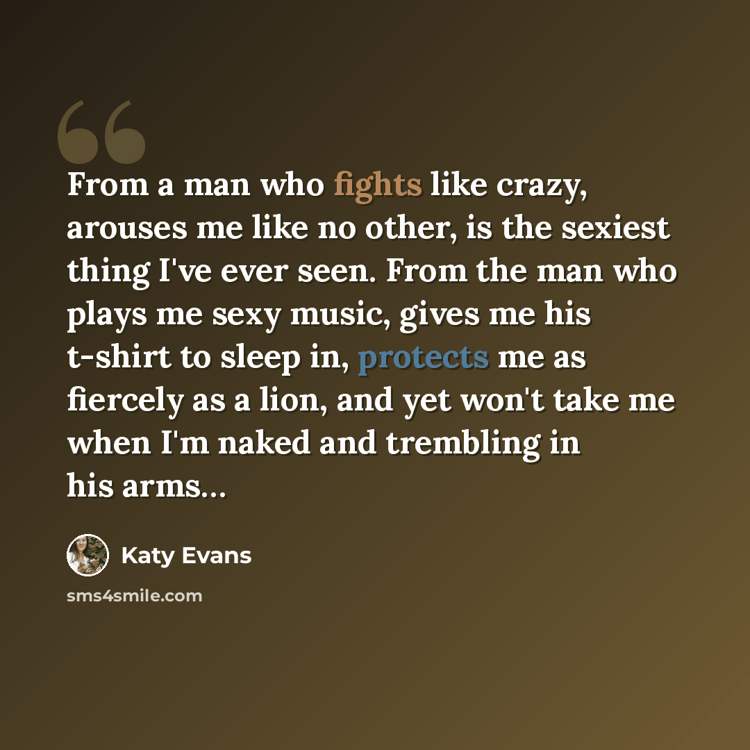 “From a man who fights like crazy, arouses me like no other, is the sexiest thing I've ever seen. From the man who plays me sexy music, gives me his t-shirt to sleep in, protects me as fiercely as a lion, and yet won't take me when I'm naked and trembling in his arms…” quote by Katy Evans