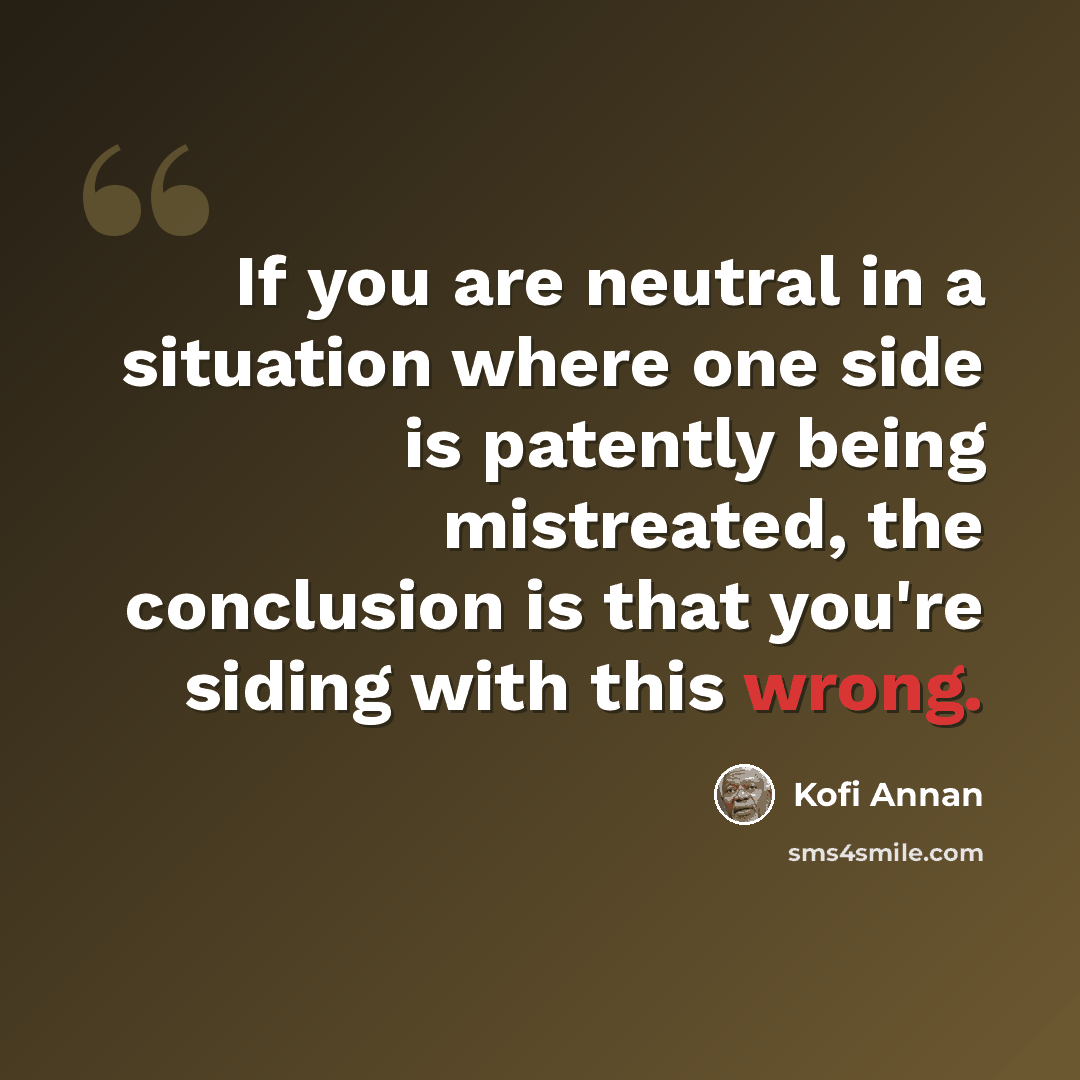 “If you are neutral in a situation where one side is patently being mistreated, the conclusion is that you're siding with this wrong.” quote by Kofi Annan