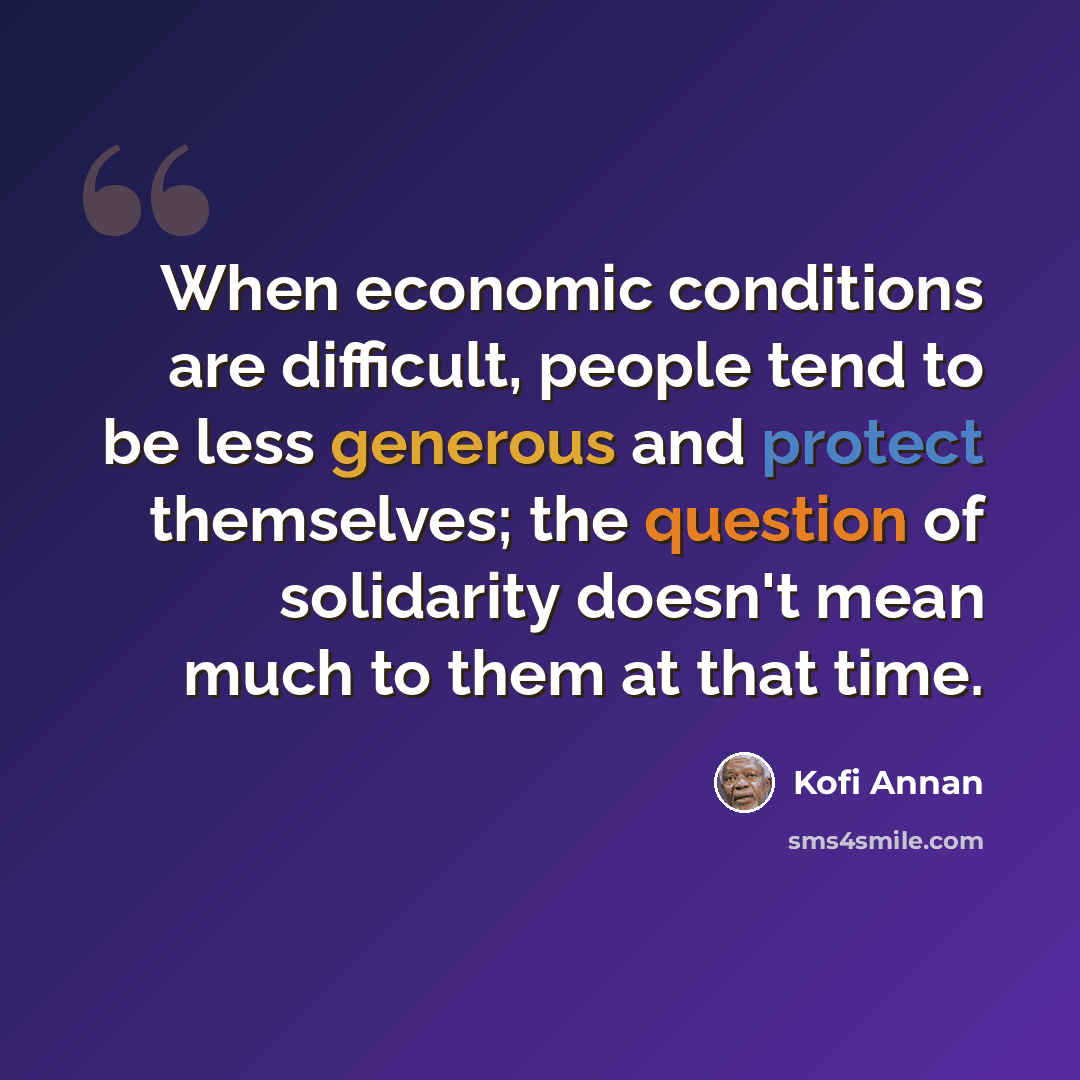 “When economic conditions are difficult, people tend to be less generous and protect themselves; the question of solidarity doesn't mean much to them at that time.” quote by Kofi Annan