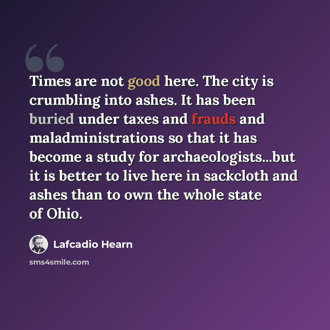 “Times are not good here. The city is crumbling into ashes. It has been buried under taxes and frauds and maladministrations so that it has become a study for archaeologists...but it is better to live here in sackcloth and ashes than to own the whole state of Ohio.” quote by Lafcadio Hearn
