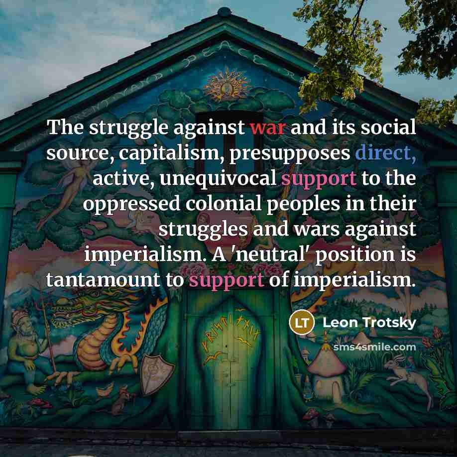 “The struggle against war and its social source, capitalism, presupposes direct, active, unequivocal support to the oppressed colonial peoples in their struggles and wars against imperialism. A 'neutral' position is tantamount to support of imperialism.” quote by Leon Trotsky