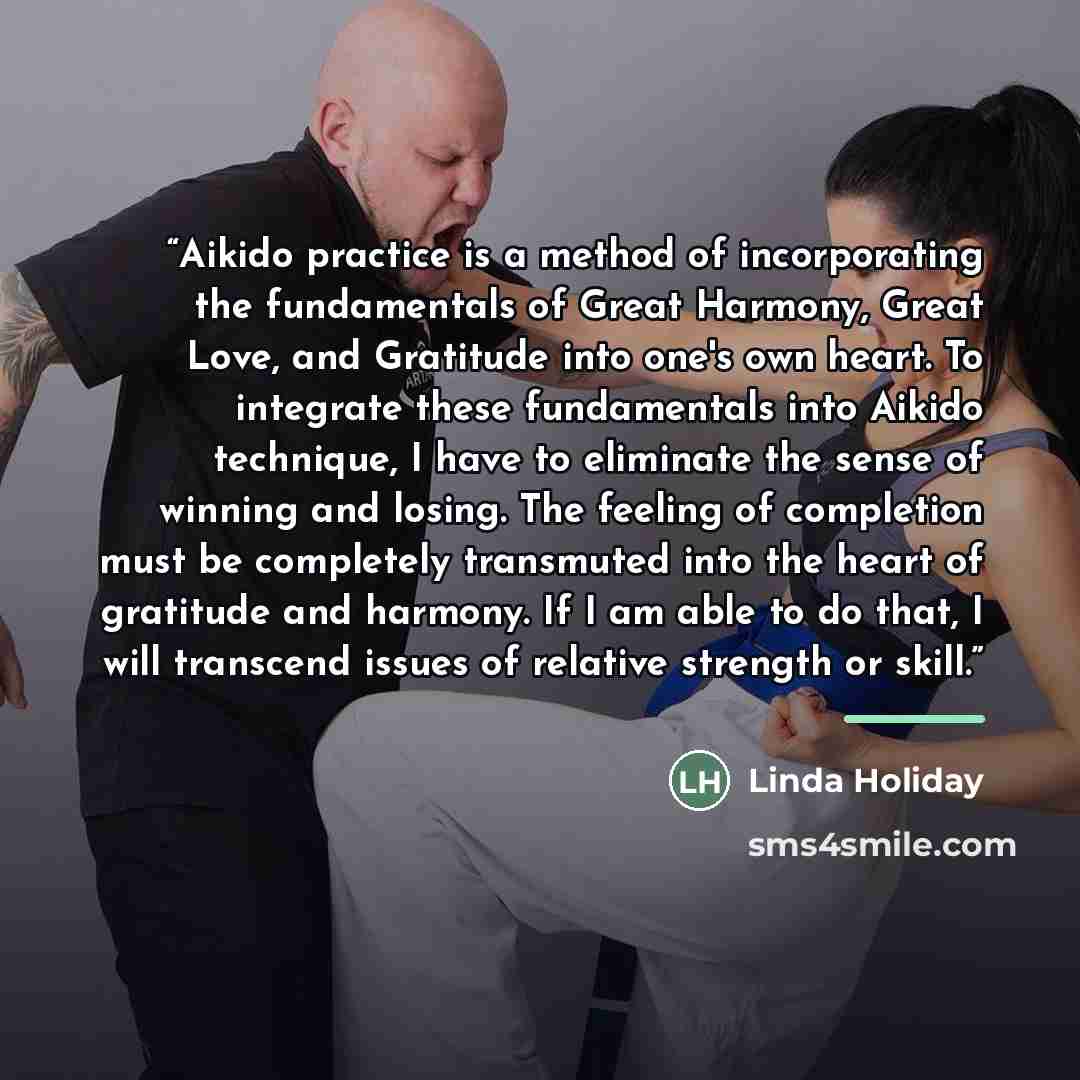 “Aikido practice is a method of incorporating the fundamentals of Great Harmony, Great Love, and Gratitude into one's own heart. To integrate these fundamentals into Aikido technique, I have to eliminate the sense of winning and losing. The feeling of completion must be completely transmuted into…” quote by Linda Holiday
