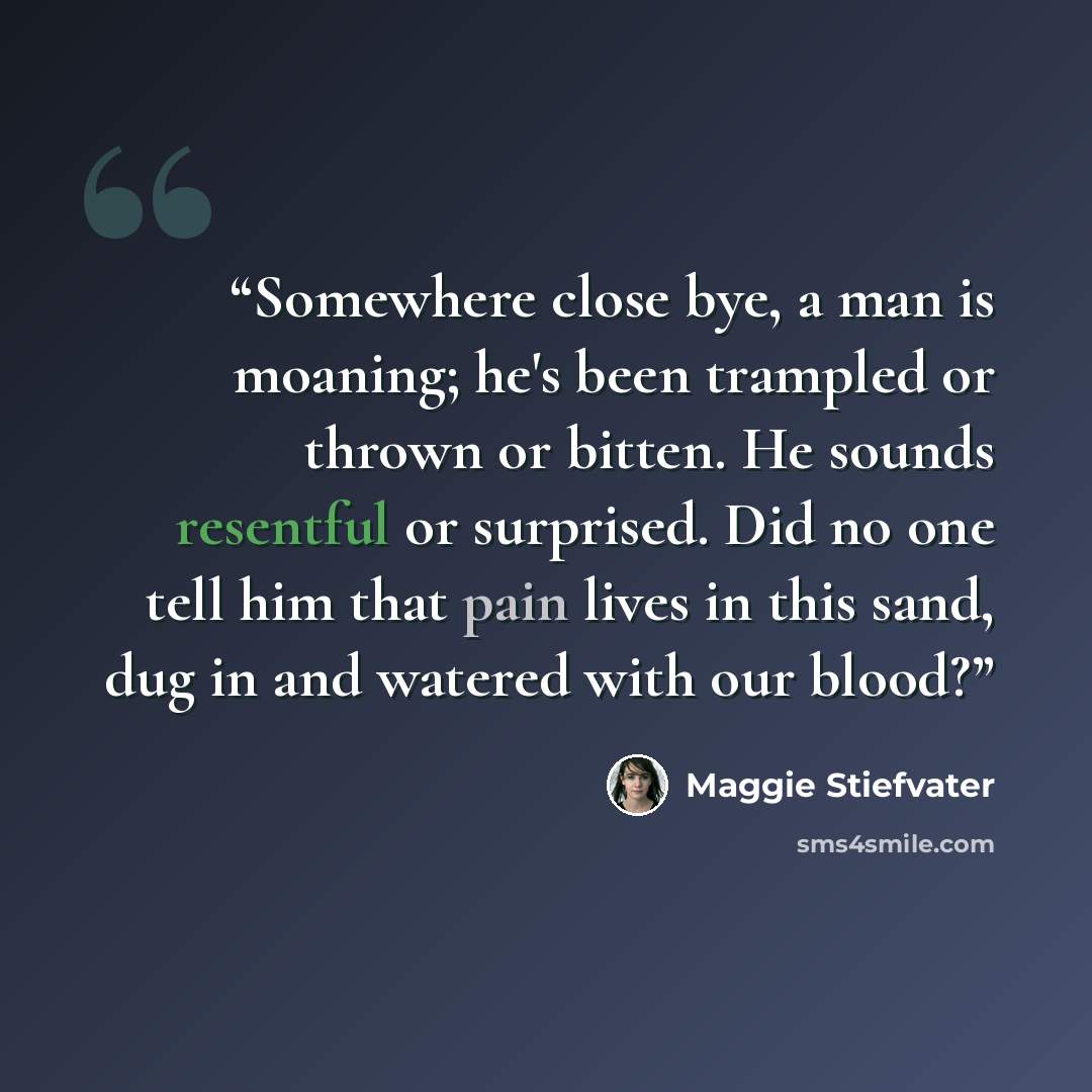 “Somewhere close bye, a man is moaning; he's been trampled or thrown or bitten. He sounds resentful or surprised. Did no one tell him that pain lives in this sand, dug in and watered with our blood?” quote by Maggie Stiefvater