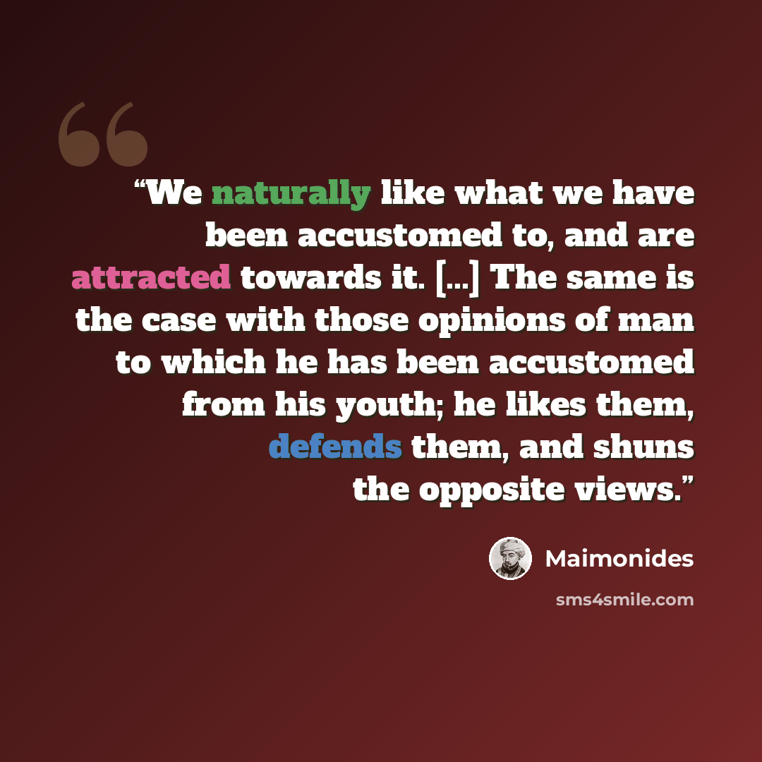 “We naturally like what we have been accustomed to, and are attracted towards it. [...] The same is the case with those opinions of man to which he has been accustomed from his youth; he likes them, defends them, and shuns the opposite views.” quote by Maimonides