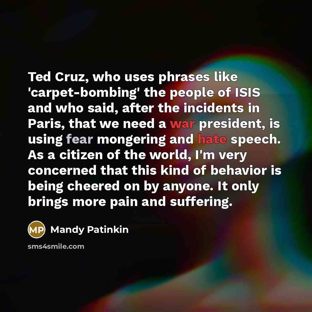 “Ted Cruz, who uses phrases like 'carpet-bombing' the people of ISIS and who said, after the incidents in Paris, that we need a war president, is using fear mongering and hate speech. As a citizen of the world, I'm very concerned that this kind of behavior is being cheered on by anyone. It only…” quote by Mandy Patinkin